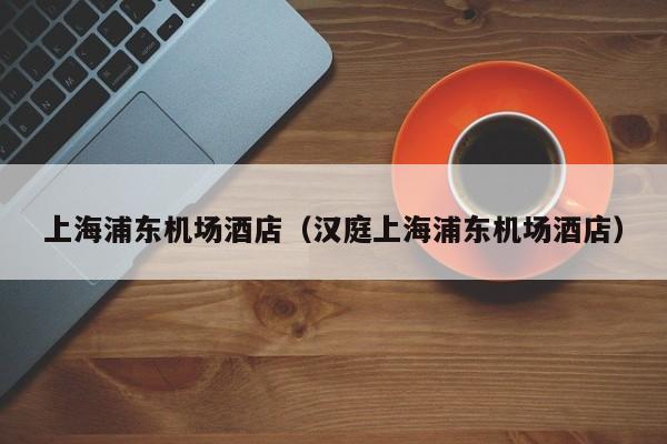 上海浦东机场酒店(汉庭上海浦东机场酒店)
